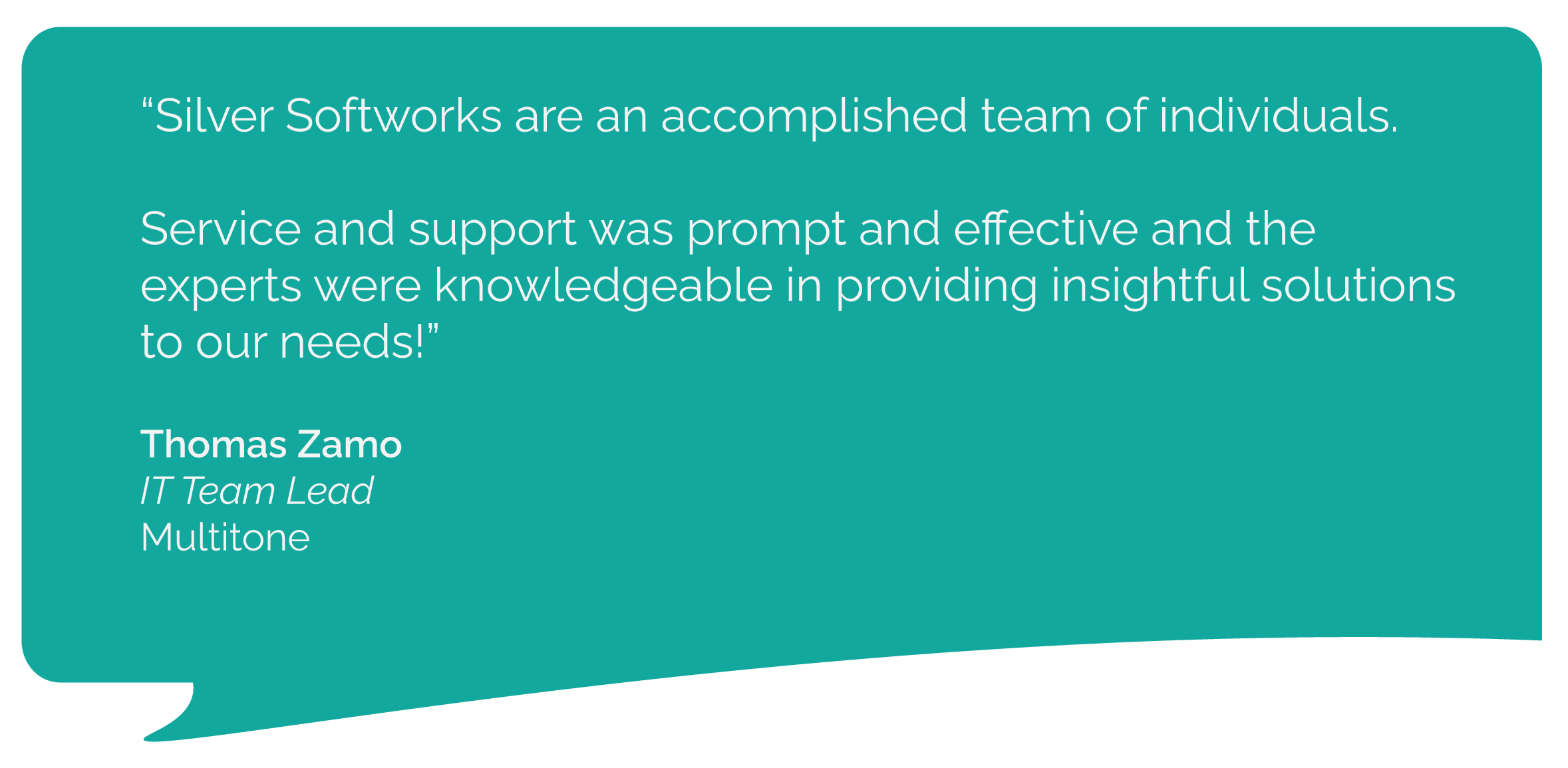 multitonequote Multitone testimonial quote for Silver Softworks: Silver Softworks are an accomplished team of individuals.
Service and support was prompt and effective and the experts were knowledgeable in providing insightful solutions to our needs!